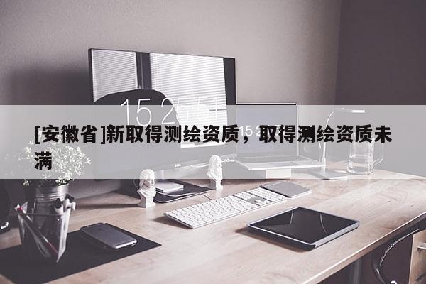 [安徽省]新取得測繪資質(zhì)，取得測繪資質(zhì)未滿