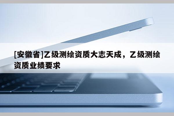 [安徽省]乙級(jí)測(cè)繪資質(zhì)大志天成，乙級(jí)測(cè)繪資質(zhì)業(yè)績(jī)要求