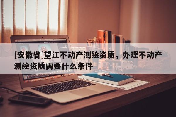 [安徽省]望江不動產(chǎn)測繪資質(zhì)，辦理不動產(chǎn)測繪資質(zhì)需要什么條件