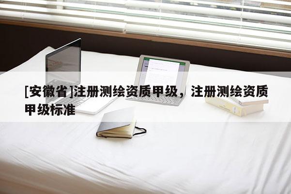 [安徽省]注冊測繪資質(zhì)甲級，注冊測繪資質(zhì)甲級標(biāo)準(zhǔn)