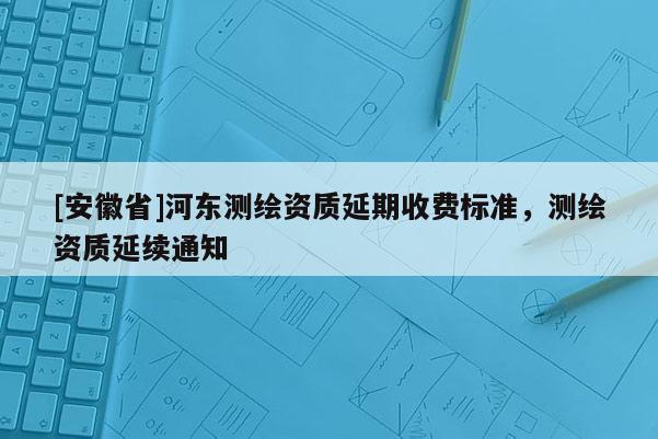 [安徽省]河?xùn)|測繪資質(zhì)延期收費標(biāo)準(zhǔn)，測繪資質(zhì)延續(xù)通知