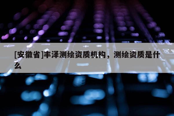 [安徽省]豐澤測繪資質(zhì)機構(gòu)，測繪資質(zhì)是什么