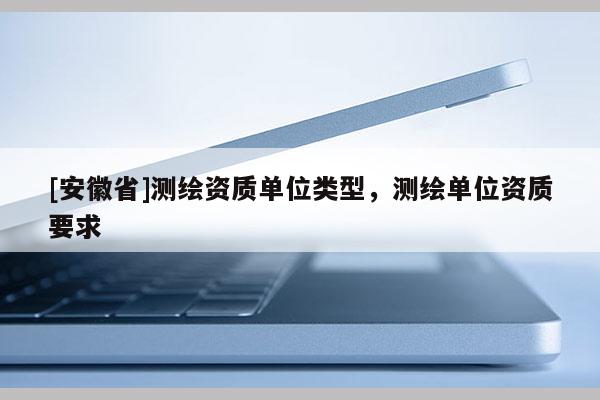 [安徽省]測繪資質單位類型，測繪單位資質要求