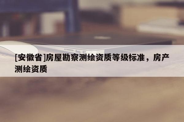 [安徽省]房屋勘察測繪資質(zhì)等級標準，房產(chǎn)測繪資質(zhì)