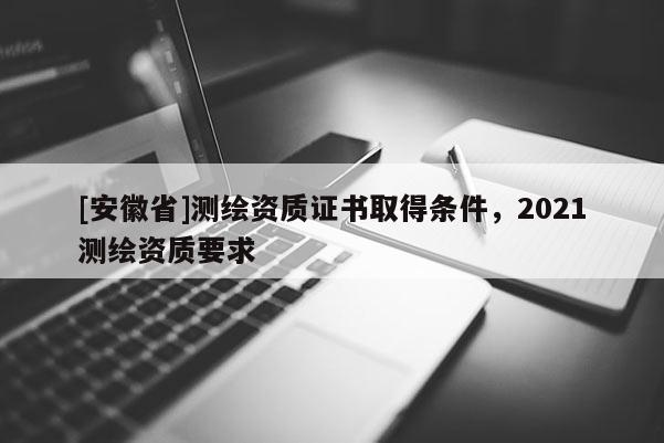 [安徽省]測繪資質(zhì)證書取得條件，2021測繪資質(zhì)要求