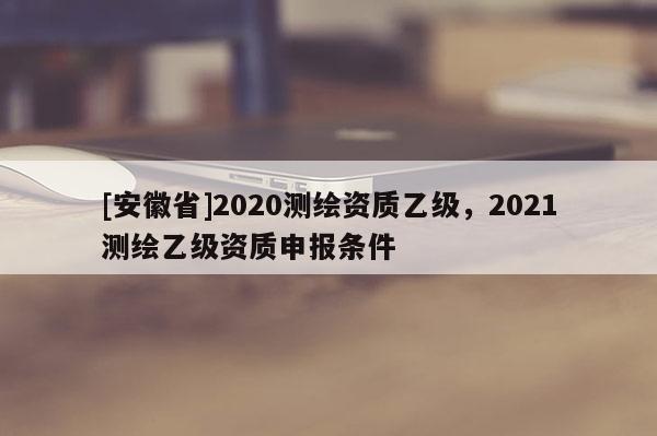 [安徽省]2020測繪資質(zhì)乙級，2021測繪乙級資質(zhì)申報(bào)條件