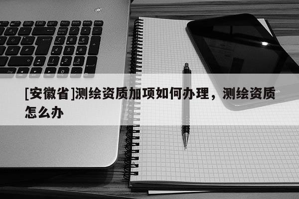 [安徽省]測繪資質(zhì)加項(xiàng)如何辦理，測繪資質(zhì)怎么辦