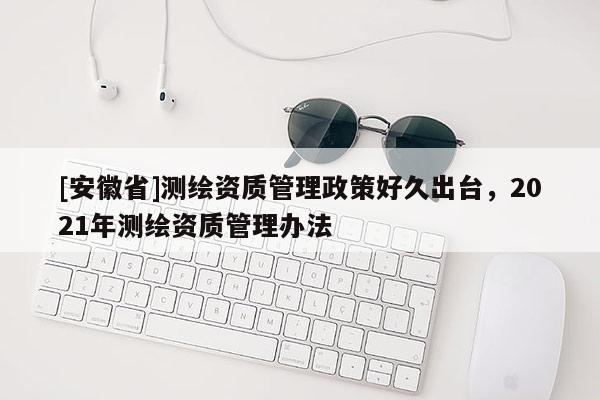 [安徽省]測繪資質(zhì)管理政策好久出臺，2021年測繪資質(zhì)管理辦法