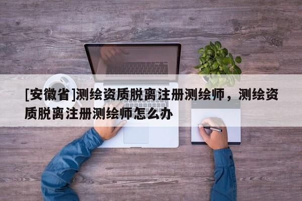 [安徽省]測繪資質(zhì)脫離注冊測繪師，測繪資質(zhì)脫離注冊測繪師怎么辦