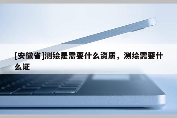 [安徽省]測(cè)繪是需要什么資質(zhì)，測(cè)繪需要什么證