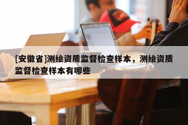 [安徽省]測繪資質(zhì)監(jiān)督檢查樣本，測繪資質(zhì)監(jiān)督檢查樣本有哪些