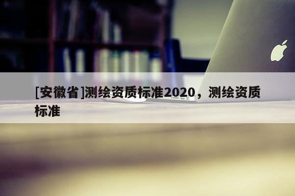 [安徽省]測(cè)繪資質(zhì)標(biāo)準(zhǔn)2020，測(cè)繪資質(zhì)標(biāo)準(zhǔn)