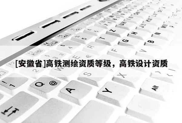 [安徽省]高鐵測繪資質(zhì)等級，高鐵設(shè)計資質(zhì)