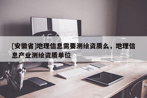 [安徽省]地理信息需要測繪資質(zhì)么，地理信息產(chǎn)業(yè)測繪資質(zhì)單位