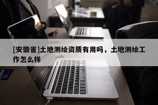 [安徽省]土地測(cè)繪資質(zhì)有用嗎，土地測(cè)繪工作怎么樣
