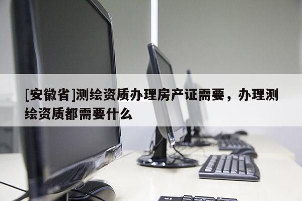 [安徽省]測繪資質(zhì)辦理房產(chǎn)證需要，辦理測繪資質(zhì)都需要什么
