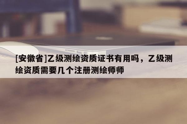 [安徽省]乙級(jí)測(cè)繪資質(zhì)證書有用嗎，乙級(jí)測(cè)繪資質(zhì)需要幾個(gè)注冊(cè)測(cè)繪師師