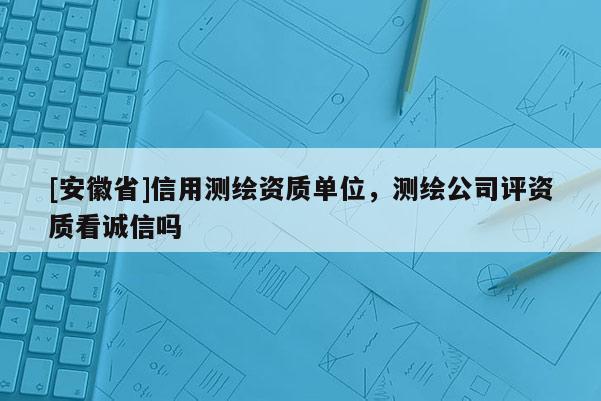 [安徽省]信用測(cè)繪資質(zhì)單位，測(cè)繪公司評(píng)資質(zhì)看誠(chéng)信嗎