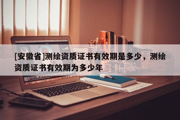 [安徽省]測繪資質(zhì)證書有效期是多少，測繪資質(zhì)證書有效期為多少年