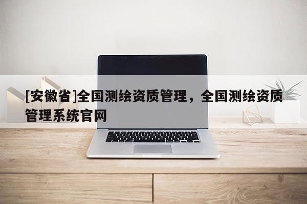 [安徽省]全國(guó)測(cè)繪資質(zhì)管理，全國(guó)測(cè)繪資質(zhì)管理系統(tǒng)官網(wǎng)