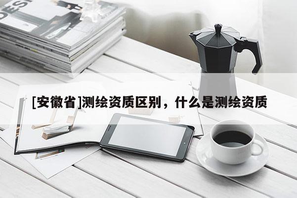 [安徽省]測繪資質(zhì)區(qū)別，什么是測繪資質(zhì)