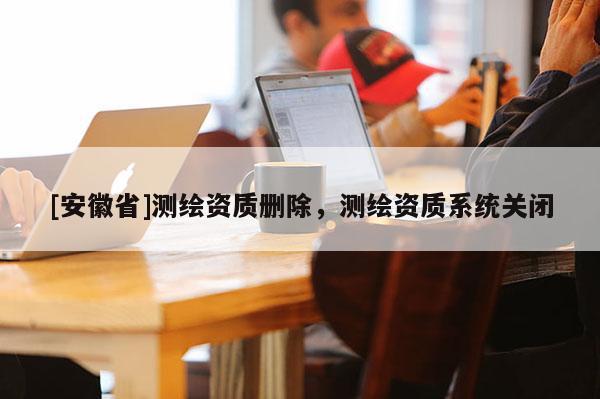 [安徽省]測繪資質(zhì)刪除，測繪資質(zhì)系統(tǒng)關(guān)閉