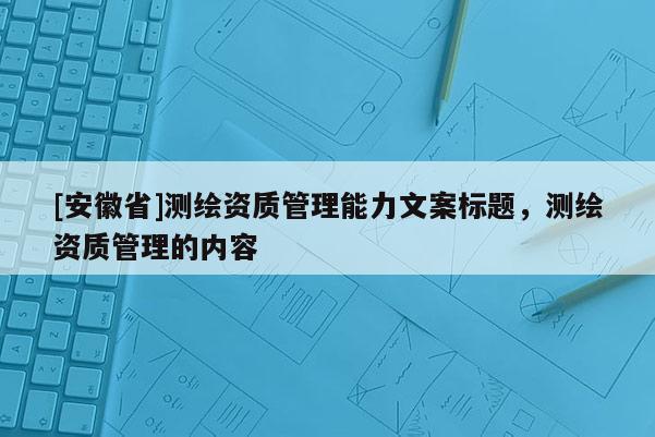 [安徽省]測(cè)繪資質(zhì)管理能力文案標(biāo)題，測(cè)繪資質(zhì)管理的內(nèi)容