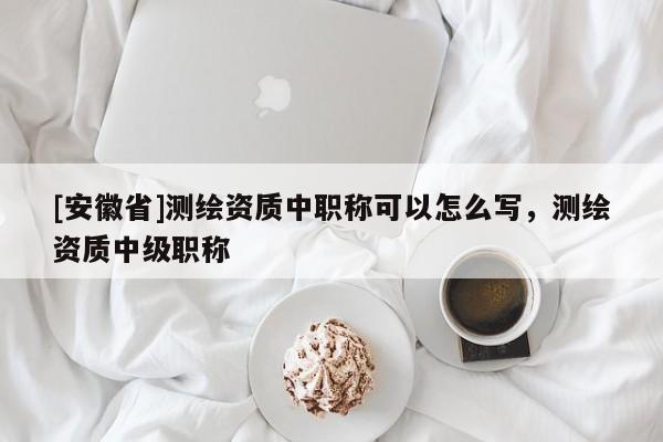 [安徽省]測(cè)繪資質(zhì)中職稱可以怎么寫，測(cè)繪資質(zhì)中級(jí)職稱