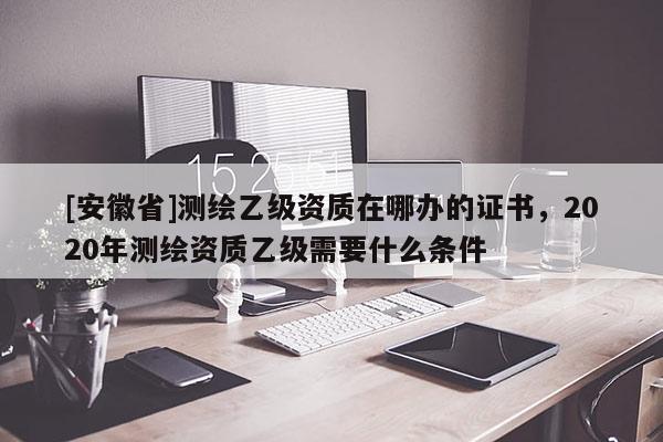 [安徽省]測(cè)繪乙級(jí)資質(zhì)在哪辦的證書(shū)，2020年測(cè)繪資質(zhì)乙級(jí)需要什么條件