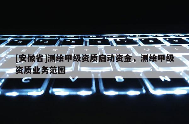 [安徽省]測(cè)繪甲級(jí)資質(zhì)啟動(dòng)資金，測(cè)繪甲級(jí)資質(zhì)業(yè)務(wù)范圍