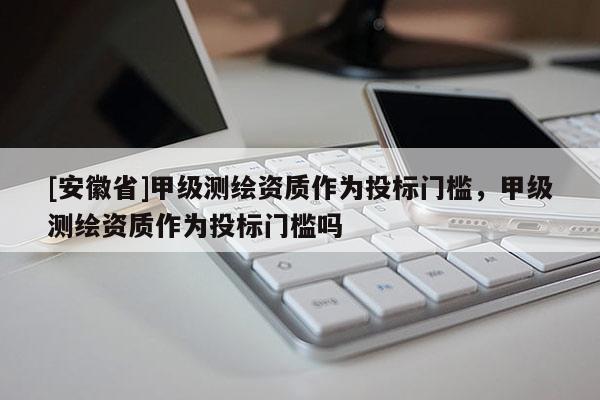 [安徽省]甲級(jí)測(cè)繪資質(zhì)作為投標(biāo)門(mén)檻，甲級(jí)測(cè)繪資質(zhì)作為投標(biāo)門(mén)檻嗎