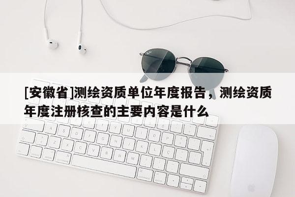 [安徽省]測繪資質(zhì)單位年度報告，測繪資質(zhì)年度注冊核查的主要內(nèi)容是什么
