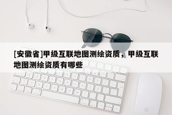 [安徽省]甲級(jí)互聯(lián)地圖測(cè)繪資質(zhì)，甲級(jí)互聯(lián)地圖測(cè)繪資質(zhì)有哪些