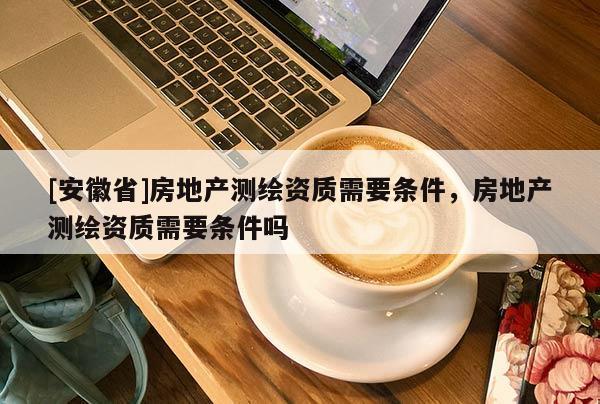 [安徽省]房地產(chǎn)測繪資質(zhì)需要條件，房地產(chǎn)測繪資質(zhì)需要條件嗎
