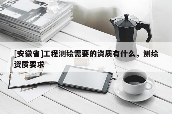 [安徽省]工程測(cè)繪需要的資質(zhì)有什么，測(cè)繪資質(zhì)要求