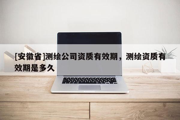 [安徽省]測繪公司資質(zhì)有效期，測繪資質(zhì)有效期是多久
