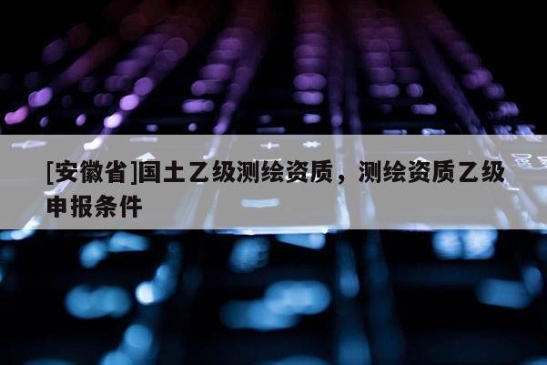 [安徽省]國土乙級(jí)測(cè)繪資質(zhì)，測(cè)繪資質(zhì)乙級(jí)申報(bào)條件