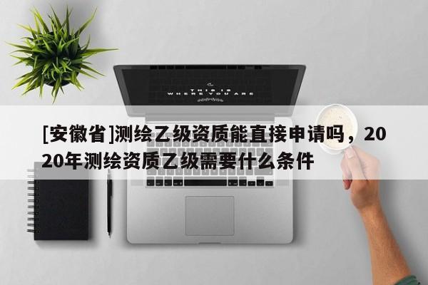 [安徽省]測繪乙級資質(zhì)能直接申請嗎，2020年測繪資質(zhì)乙級需要什么條件