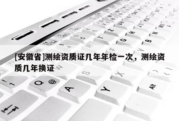 [安徽省]測繪資質(zhì)證幾年年檢一次，測繪資質(zhì)幾年換證
