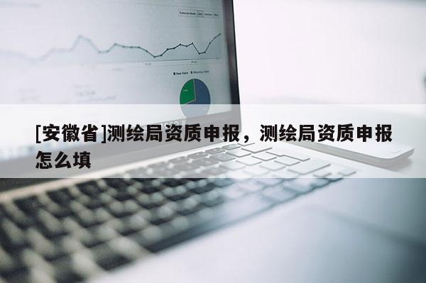 [安徽省]測繪局資質(zhì)申報(bào)，測繪局資質(zhì)申報(bào)怎么填