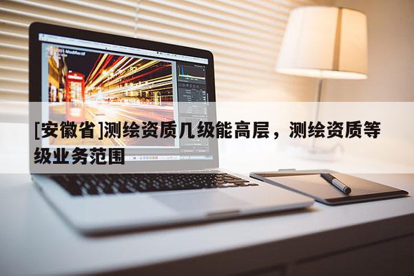 [安徽省]測繪資質(zhì)幾級能高層，測繪資質(zhì)等級業(yè)務(wù)范圍