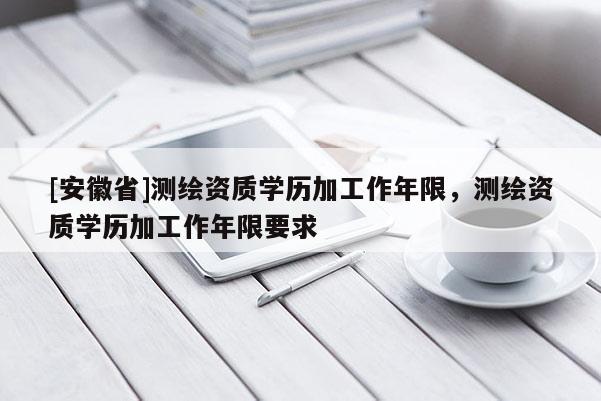 [安徽省]測(cè)繪資質(zhì)學(xué)歷加工作年限，測(cè)繪資質(zhì)學(xué)歷加工作年限要求
