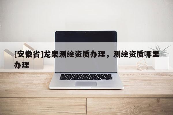 [安徽省]龍泉測繪資質(zhì)辦理，測繪資質(zhì)哪里辦理