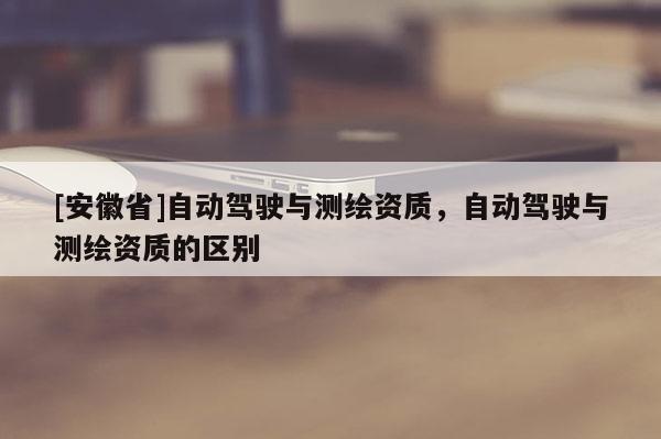 [安徽省]自動駕駛與測繪資質(zhì)，自動駕駛與測繪資質(zhì)的區(qū)別