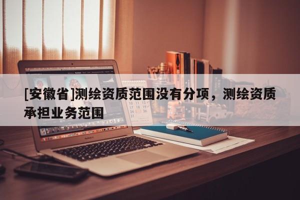 [安徽省]測(cè)繪資質(zhì)范圍沒有分項(xiàng)，測(cè)繪資質(zhì)承擔(dān)業(yè)務(wù)范圍