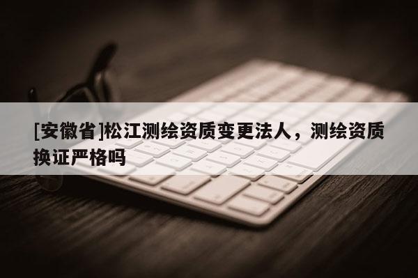 [安徽省]松江測繪資質變更法人，測繪資質換證嚴格嗎