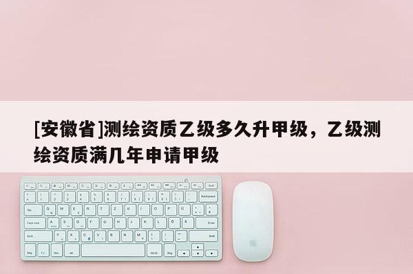 [安徽省]測繪資質(zhì)乙級多久升甲級，乙級測繪資質(zhì)滿幾年申請甲級