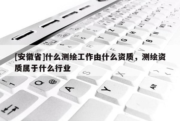 [安徽省]什么測繪工作由什么資質(zhì)，測繪資質(zhì)屬于什么行業(yè)