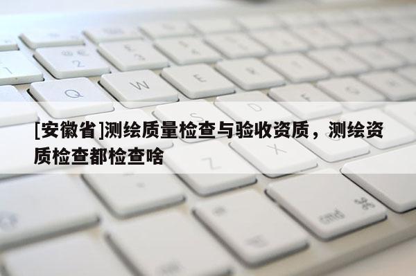 [安徽省]測繪質(zhì)量檢查與驗(yàn)收資質(zhì)，測繪資質(zhì)檢查都檢查啥