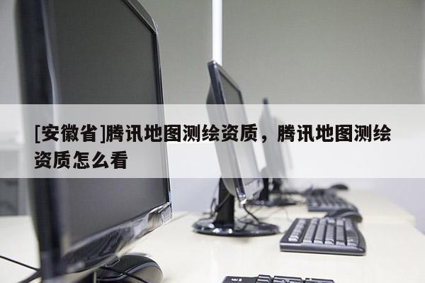 [安徽省]騰訊地圖測繪資質(zhì)，騰訊地圖測繪資質(zhì)怎么看